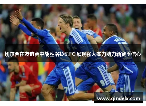 切尔西在友谊赛中战胜洛杉矶FC 展现强大实力助力新赛季信心